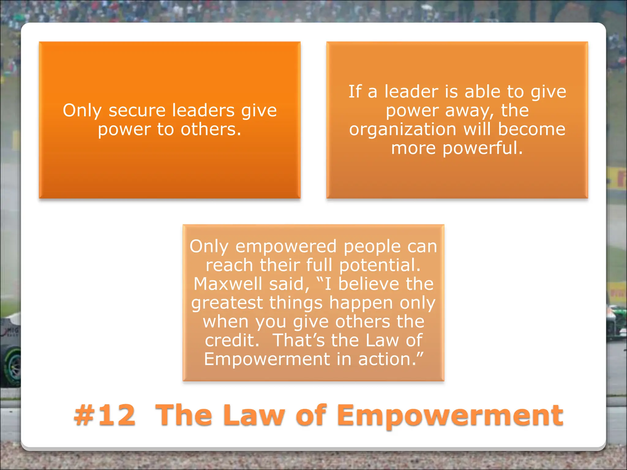 Powered By ProSlides! Presentations
#12 The Law of Empowerment
Only secure leaders give
power to others.
If a leader is able to give
power away, the
organization will become
more powerful.
Only empowered people can
reach their full potential.
Maxwell said, “I believe the
greatest things happen only
when you give others the
credit. That’s the Law of
Empowerment in action.”
 