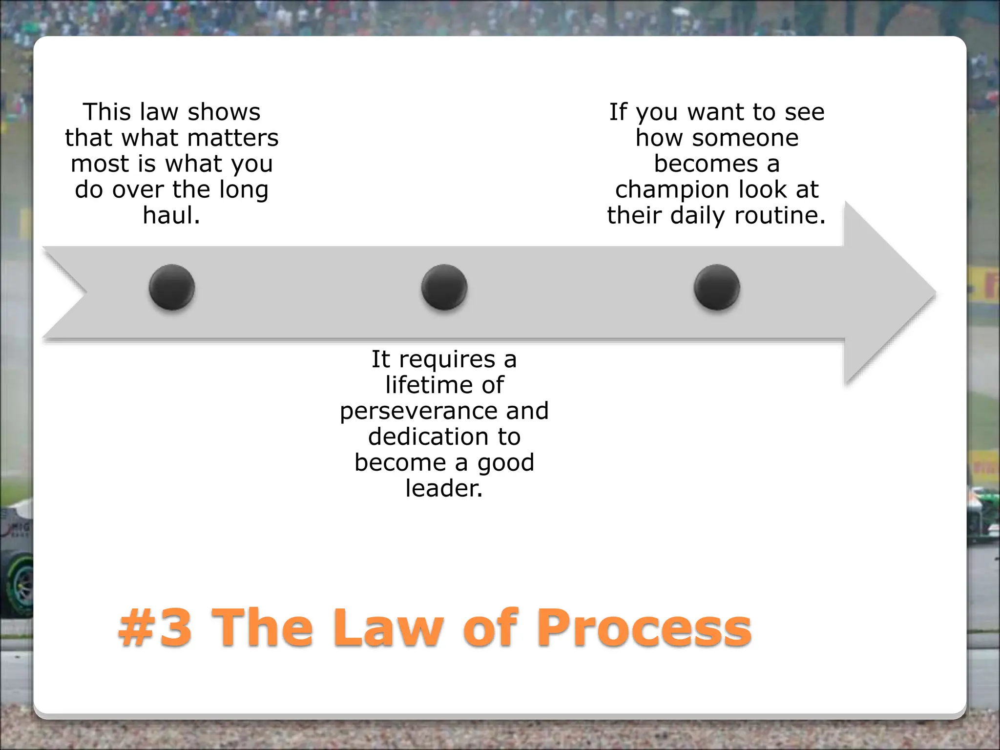Powered By ProSlides! Presentations
#3 The Law of Process
This law shows
that what matters
most is what you
do over the long
haul.
It requires a
lifetime of
perseverance and
dedication to
become a good
leader.
If you want to see
how someone
becomes a
champion look at
their daily routine.
 