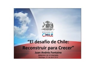 “El desafío de Chile: 
Reconstruir para Crecer”
     Juan Andrés Fontaine
       MINISTRO DE ECONOMÍA
       Santiago, 21 de abril 2010
 