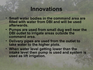 Innovations
• Small water bodies in the command area are
  filled with water from DBI and will be used
  afterwards.
• Pumps are used from small dug well near the
  DBI outlet to irrigate areas outside the
  command area.
• Delivery pipes are used from the outlet to
  take water to the higher plots.
• When water level getting lower than the
  intake level then pump is used and system is
  used as lift irrigation.
 