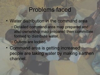 Problems faced
• Water distribution in the command area
  – Detailed command area map prepared and
    also ownership map prepared then committee
    formed to distribute water.
  – Outlets are locked.
• Command area is getting increased
  people are taking water by making earthen
  channel.
 