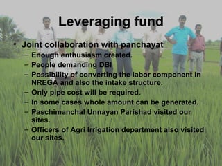 Leveraging fund
• Joint collaboration with panchayat
  – Enough enthusiasm created.
  – People demanding DBI
  – Possibility of converting the labor component in
    NREGA and also the intake structure.
  – Only pipe cost will be required.
  – In some cases whole amount can be generated.
  – Paschimanchal Unnayan Parishad visited our
    sites.
  – Officers of Agri Irrigation department also visited
    our sites.
 