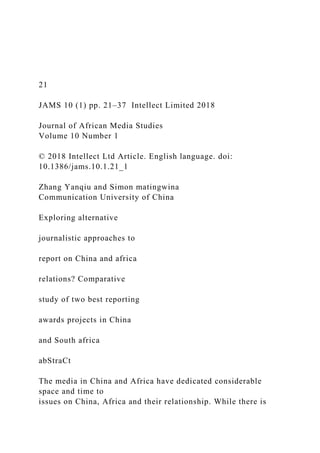 21
JAMS 10 (1) pp. 21–37 Intellect Limited 2018
Journal of African Media Studies
Volume 10 Number 1
© 2018 Intellect Ltd Article. English language. doi:
10.1386/jams.10.1.21_1
Zhang Yanqiu and Simon matingwina
Communication University of China
Exploring alternative
journalistic approaches to
report on China and africa
relations? Comparative
study of two best reporting
awards projects in China
and South africa
abStraCt
The media in China and Africa have dedicated considerable
space and time to
issues on China, Africa and their relationship. While there is
 
