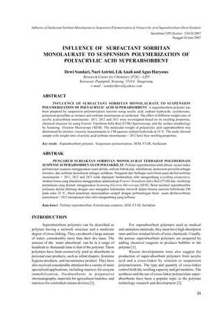 Influence of Surfactant Sorbitan Monolaurate to Suspension Polymerization of Polyacrylic Acid Superabsorbent (Dewi Sondari)
                                                                                         Akreditasi LIPI Nomor : 536/D/2007
                                                                                                         Tanggal 26 Juni 2007


             INFLUENCE OF SURFACTANT SORBITAN
        MONOLAURATE TO SUSPENSION POLYMERIZATION OF
              POLYACRYLIC ACID SUPERABSORBENT

                       Dewi Sondari, Nuri Astrini, Lik Anah and Agus Haryono
                                     Research Center for Chemistry (P2K) - LIPI
                                   Kawasan Puspiptek Serpong 15314, Tangerang
                                         e-mail : sondaridewi@yahoo.com

       ABSTRACT
               INFLUENCE OF SURFACTANT SORBITAN MONOLAURATE TO SUSPENSION
       POLYMERIZATION OF POLYACRYLIC ACID SUPERABSORBENT. A superabsorbent polymer has
       been prepared by suspension polymerization reaction using acrylic acid, sodium hydroxide, cyclohexane,
       potassium persulfate as initiator and sorbitan monolaurate as surfactant. The effect of different weight ratio of
       acrylic acid/sorbitan monolaurate 20/1, 20/2 and 20/3 were investigated based on its swelling properties,
       chemical structure by using Fourier Transform-Infra Red (FTIR) Spectroscopy and the surface morphology
       by Scanning Electron Microscopy (SEM). The molecular weight of polyacrylic acid superabsorbent was
       determined by intrinsic viscosity measurements in 2 M aqueous sodium hydroxide at 25 oC. The study showed
       sample with weight ratio of acrylic acid/sorbitan monolaurate = 20/2 have best swelling properties.

       Key words : Superabsorbent polymer, Suspension polimerization, SEM, FT-IR, Surfactant


       ABSTRAK
               PENGARUH SURFAKTAN SORBITAN MONOLAURAT TERHADAP POLIMERISASI
       SUSPENSI SUPERABSORBEN ASAM POLIAKRILAT. Polimer superabsorben telah dibuat secara reaksi
       polimerisasi suspensi menggunakan asam akrilat, sodium hidroksida, sikloheksan, potassium persulfat sebagai
       inisiator, dan sorbitan monolaurat sebagai surfaktan. Pengaruh dari berbagai rasio berat asam akrilat/sorbitan
       monolaurate = 20/1, 20/2 and 20/3 telah dipelajari berdasarkan sifat mengembang (swelling properties),
       struktur kimia yang dianalisis menggunakan spektroskopi Fourier Transform-Infra Red (FT-IR) dan morfologi
       permukaan yang diamati menggunakan Scanning Electron Microscope (SEM). Berat molekul superabsorben
       poliasam akrilat dihitung dengan cara mengukur kekentalan intrinsik dalam larutan natrium hidroksida 2M
       pada suhu 25 oC. Hasil penelitian menunjukkan sampel dengan perbandingan berat asam akrilat/sorbitan
       monolaurat = 20/2 mempunyai nilai sifat mengembang yang terbesar.

       Kata kunci : Polimer superabsorben, Polimerisasi suspensi, SEM, FT-IR, Surfaktan


INTRODUCTION
        Superabsorbent polymers can be described as                      For superabsorbent polymers used as medical
polymer having a network structure and a moderate                and sanitation materials, they must have high absorption
degree of cross-linking. They can absorb a large amount          rates and low residual levels of toxic chemicals. Usually,
of water, considerably more than their dry mass. The             the porous superabsorbent polymers are prepared by
amount of the water absorbend can be in a range of               adding chemical reagents to produce bubbles in the
hundreds to thousands time to that of the polymer. These         polymer [1].
polymers have been extensively used as absorbents in                     Recent developments were also suggest the
personal care products, such as infant diapers, feminine         production of super-absorbent polymers from acrylic
hygiene products, and incontinence product. They have            acid and a cross-linker by solution or suspension
also received considerable attention for a variety of more       polymerization. The type and quantity of cross-linker
specialized applications, including matrices for enzyme          control both the swelling capacity and gel modulus. The
immobilization, bioabsorbents in preparative                     synthesis and the use of cross-linker polyacrylate super-
chromatography, materials for agricultural mulches, and          absorbents have been a popular topic in the polymer
matrices for controlled release devices [1].                     technology research and development [2].

                                                                                                                           21
 