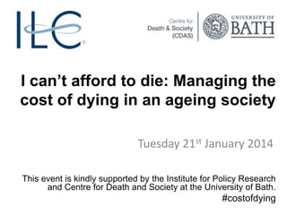 I can’t afford to die: Managing the
cost of dying in an ageing society
Tuesday 21st January 2014
This event is kindly supported by the Institute for Policy Research
and Centre for Death and Society at the University of Bath.

#costofdying

 