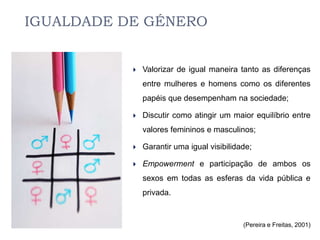 IGUALDADE DE GÉNERO


              Valorizar de igual maneira tanto as diferenças
               entre mulheres e homens como os diferentes
               papéis que desempenham na sociedade;

              Discutir como atingir um maior equilíbrio entre
               valores femininos e masculinos;

              Garantir uma igual visibilidade;

              Empowerment e participação de ambos os
               sexos em todas as esferas da vida pública e
               privada.


                                            (Pereira e Freitas, 2001)
 