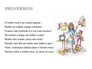 PROVÉRBIOS


“À mulher roca e ao marido espada.”
“Mulher ao volante, perigo constante.”
“A casa é das mulheres e a rua é dos homens.”
“Do homem a praça, da mulher a casa.”
“Mulher sem marido, barco sem leme.”
“Homem com fala de mulher nem Diabo o quer.”
“Vinho, mulheres e tabaco põem o homem fraco.”
“Homem velho e mulher nova, ou corno ou cova.”
 