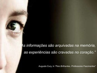 “As informações são arquivadas na memória,
  as experiências são cravadas no coração.”


          Augusto Cury, in “Pais Brilhantes, Professores Fascinantes”
 
