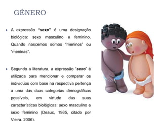 GÉNERO

   A expressão “sexo” é uma designação
    biológica:   sexo   masculino   e   feminino.
    Quando nascemos somos “meninos” ou
    “meninas”.



   Segundo a literatura, a expressão “sexo” é
    utilizada para mencionar e comparar os
    indivíduos com base na respectiva pertença
    a uma das duas categorias demográficas
    possíveis,    em     virtude    das     suas
    características biológicas: sexo masculino e
    sexo feminino (Deaux, 1985, citado por
 