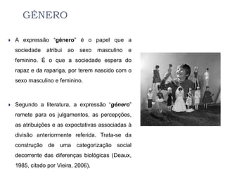 GÉNERO

   A expressão “género” é o papel que a
    sociedade   atribui   ao   sexo   masculino   e
    feminino. É o que a sociedade espera do
    rapaz e da rapariga, por terem nascido com o
    sexo masculino e feminino.



   Segundo a literatura, a expressão “género”
    remete para os julgamentos, as percepções,
    as atribuições e as expectativas associadas à
    divisão anteriormente referida. Trata-se da
    construção de uma categorização social
    decorrente das diferenças biológicas (Deaux,
    1985, citado por Vieira, 2006).
 