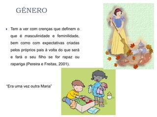 GÉNERO

   Tem a ver com crenças que definem o
    que é masculinidade e feminilidade,
    bem como com expectativas criadas
    pelos próprios pais à volta do que será
    e fará o seu filho se for rapaz ou
    rapariga (Pereira e Freitas, 2001).




“Era uma vez outra Maria”
 
