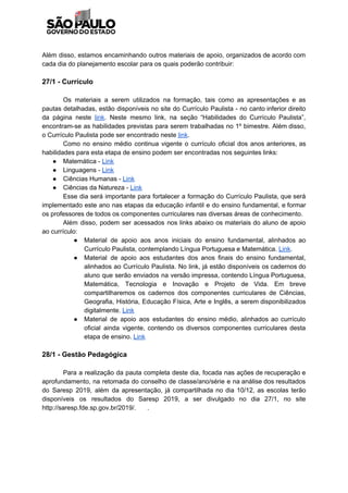 Além disso, estamos encaminhando outros materiais de apoio, organizados de acordo com
cada dia do planejamento escolar para os quais poderão contribuir:
27/1 - Currículo
Os materiais a serem utilizados na formação, tais como as apresentações e as
pautas detalhadas, estão disponíveis no site do Currículo Paulista - no canto inferior direito
da página neste ​link​. Neste mesmo link, na seção “Habilidades do Currículo Paulista”,
encontram-se as habilidades previstas para serem trabalhadas no 1º bimestre. Além disso,
o Currículo Paulista pode ser encontrado neste ​link​.
Como no ensino médio continua vigente o currículo oficial dos anos anteriores, as
habilidades para esta etapa de ensino podem ser encontradas nos seguintes links:
● Matemática - ​Link
● Linguagens - ​Link
● Ciências Humanas - ​Link
● Ciências da Natureza - ​Link
Esse dia será importante para fortalecer a formação do Currículo Paulista, que será
implementado este ano nas etapas da educação infantil e do ensino fundamental, e formar
os professores de todos os componentes curriculares nas diversas áreas de conhecimento.
Além disso, podem ser acessados nos links abaixo os materiais do aluno de apoio
ao currículo:
● Material de apoio aos anos iniciais do ensino fundamental, alinhados ao
Currículo Paulista, contemplando Língua Portuguesa e Matemática. ​Link​.
● Material de apoio aos estudantes dos anos finais do ensino fundamental,
alinhados ao Currículo Paulista. No link, já estão disponíveis os cadernos do
aluno que serão enviados na versão impressa, contendo Língua Portuguesa,
Matemática, Tecnologia e Inovação e Projeto de Vida. Em breve
compartilharemos os cadernos dos componentes curriculares de Ciências,
Geografia, História, Educação Física, Arte e Inglês, a serem disponibilizados
digitalmente. ​Link
● Material de apoio aos estudantes do ensino médio, alinhados ao currículo
oficial ainda vigente, contendo os diversos componentes curriculares desta
etapa de ensino. ​Link
28/1 - Gestão Pedagógica
Para a realização da pauta completa deste dia, focada nas ações de recuperação e
aprofundamento, na retomada do conselho de classe/ano/série e na análise dos resultados
do Saresp 2019, além da apresentação, já compartilhada no dia 10/12, as escolas terão
disponíveis os resultados do Saresp 2019, a ser divulgado no dia 27/1, no site
http://saresp.fde.sp.gov.br/2019/. .
 