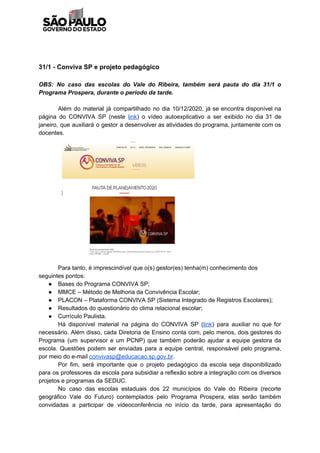 31/1 - Conviva SP e projeto pedagógico
OBS: No caso das escolas do Vale do Ribeira, também será pauta do dia 31/1 o
Programa Prospera, durante o período da tarde.
Além do material já compartilhado no dia 10/12/2020, já se encontra disponível na
página do CONVIVA SP (neste ​link​) o vídeo autoexplicativo a ser exibido no dia 31 de
janeiro, que auxiliará o gestor a desenvolver as atividades do programa, juntamente com os
docentes.
Para tanto, é imprescindível que o(s) gestor(es) tenha(m) conhecimento dos
seguintes pontos:
● Bases do Programa CONVIVA SP;
● MMCE – Método de Melhoria da Convivência Escolar;
● PLACON – Plataforma CONVIVA SP (Sistema Integrado de Registros Escolares);
● Resultados do questionário do clima relacional escolar;
● Currículo Paulista.
Há disponível material na página do CONVIVA SP (​link​) para auxiliar no que for
necessário. Além disso, cada Diretoria de Ensino conta com, pelo menos, dois gestores do
Programa (um supervisor e um PCNP) que também poderão ajudar a equipe gestora da
escola. Questões podem ser enviadas para a equipe central, responsável pelo programa,
por meio do e-mail ​convivasp@educacao.sp.gov.br​.
Por fim, será importante que o projeto pedagógico da escola seja disponibilizado
para os professores da escola para subsidiar a reflexão sobre a integração com os diversos
projetos e programas da SEDUC.
No caso das escolas estaduais dos 22 municípios do Vale do Ribeira (recorte
geográfico Vale do Futuro) contemplados pelo Programa Prospera, elas serão também
convidadas a participar de videoconferência no início da tarde, para apresentação do
 