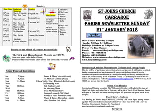 Readers
Mass Times
20th
Jan
7:30pm
21th
Jan
9:30am
11:30 am
27th
Jan
7:30pm
28th
Jan
9:30am
11:30 am
Eucharistic
Ministries
Martin F Scanlo&
Mary Rose Casey
Maureen Casey
Mary Davey &
Mary C Scanlon
Maureen Mc
Cabe & Maura
Mc Moreland
Mary Harkin
Sheila &
Christy Murphy
Readers
Fergal Kelly
Gemma Ryan
Carraroe N.S
Carraroe N.S
Tommy Mc Manus
Jean Jordan
Altar Society
21st
Angela
Loughlin
Evelyn Kilcullen
28th
Jan
Marion Barrett
Carmel Moran
Collectors
O Mc Lean
G Price
J Moran
P Benson
J Kelly
O Mc Lean
G Price
J Moran
P Benson
J Kelly
Rosary for the Month of January Frances Kelly
The Sick and Housebound: Mass is on 107FM.
Just tune your radio before Mass.
Please let the housebound know about this service in your area
Mass Times & Intentions
Sat 7.30pm James & Mary Moran (Annis)
Sun 9.30am Fr. Michael Gethins (Anni)
Sun 11.30am Eileen Melly, Mary Elizabeth Kelly (Annis)
Mon No Morning Mass
Tue 10.00am Ted Nealon (Anni)
Wed No Morning Mass
Thur 10.00am Paul McManus (RIP)
Fri 10.00am Seamus Leonard (Mt Mind)
Sat 7.30pm Paddy & Peter Loftus (Annis)
Sun 9.30am Mary & James Hargadon (Annis)
Sun 11.30am Mary Scanlon (Mt Mind)
ST JOHNS CHURCH
CARRAROE
PARISH NEWSLETTER Sunday
21st
January 2018
Mass Times: Saturday 7:30pm
Sunday 9:30am & 11:30am
Holidays 10:00am & 7:30pm Mass
Priest: Fr Jim Murray,
Email: carraroe@holywellsligo.com
Phone: 071-9162136
Mobile: 087-8198466
Websites: www.carraroechurchsligo.com
www.holywellsligo.com
Introducing Christian Meditation to Children and Young People
The day will be of particular interest to teachers and parents. It will take a practical,
hands–on approach and participants will leave with the knowledge of how to
introduce the practice to children in a straightforward and deeply meaningful way.
Led by Dr. Noel Keating, it will be held on Friday 23rd
February at Star of the Sea
Centre, Mullaghmore. To book: staroftheseacentre@gmail.com or 071-9176722. Cost
€20.00 per person (incl hot lunch)
North West Hospice
International Singing sensation The Willoughby Brothers will take to the stage at
Sligo Park Hotel on Friday 2nd of February all in aid of North West Hospice. Doors
will open at 7pm with the show starting at 8pm. All proceeds will go to North West
Hospice.
Poor Clare’s - Galway
Are hosting a Cloister day on Saturday, January 27th 10am -5pm. Young women
aged 21-40 are invited to find out about the Poor Clare way of life with a view to
Vocation Discernment. Contact Sr. Faustina at
poorclaresgalwayvocations@gmail.com
Bereaved
 
