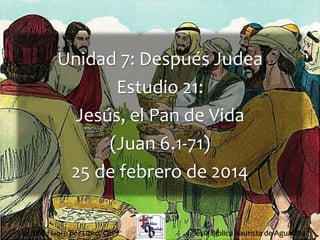 1
Unidad 7: Después Judea
Estudio 21:
Jesús, el Pan de Vida
(Juan 6.1-71)
25 de febrero de 2014
Iglesia Bíblica Bautista de AguadillaLa Biblia Libro por Libro, CBP®
 