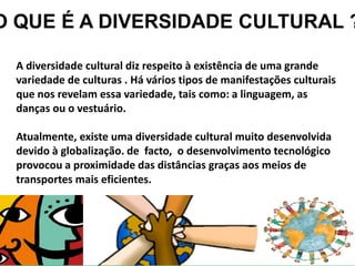 A diversidade cultural diz respeito à existência de uma grande
variedade de culturas . Há vários tipos de manifestações culturais
que nos revelam essa variedade, tais como: a linguagem, as
danças ou o vestuário.
Atualmente, existe uma diversidade cultural muito desenvolvida
devido à globalização. de facto, o desenvolvimento tecnológico
provocou a proximidade das distâncias graças aos meios de
transportes mais eficientes.
O QUE É A DIVERSIDADE CULTURAL ?
 