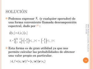 SOLUCIÓN Podemos expresar  (y cualquier operador) de una forma conveniente llamada descomposición espectral, dado por  [3]  : Esta forma es de gran utilidad ya que nos permite calcular las probabilidades de obtener una valor propio en particular. SPIN. Problemas resueltos. Escuela de física, UNAH. 