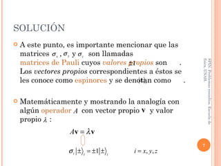 SOLUCIÓN A este punto, es importante mencionar que las matrices  ,  y  son llamadas  matrices de Pauli  cuyos  valores propios   son  . Los  vectores propios  correspondientes a éstos se les conoce como  espinores   y se denotan como  . Matemáticamente y mostrando la analogía con algún  operador   con vector propio  y valor propio  : SPIN. Problemas resueltos. Escuela de física, UNAH. 