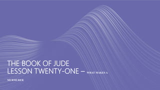 THE BOOK OF JUDE
LESSON TWENTY-ONE – WHAT MAKES A
MURMURER
 