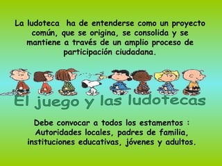 La ludoteca ha de entenderse como un proyecto
     común, que se origina, se consolida y se
   mantiene a través de un amplio proceso de
            participación ciudadana.




    Debe convocar a todos los estamentos :
    Autoridades locales, padres de familia,
  instituciones educativas, jóvenes y adultos.
 