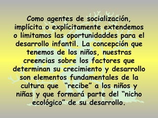 Como agentes de socialización,
implícita o explícitamente extendemos
o limitamos las oportunidaddes para el
 desarrollo infantil. La concepción que
     tenemos de los niños, nuestras
    creencias sobre los factores que
determinan su crecimiento y desarrollo
  son elementos fundamentales de la
  cultura que “recibe” a los niños y
 niñas y que formará parte del “nicho
       ecológico” de su desarrollo.
 