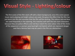 The first scene of the film starts off with a black background, once this scene passes 
music starts playing and bright colours are used, this gives the effect that the film has 
just burst into life and connotes that the film will be exciting. The colours red and blue 
are used frequently in the opening, this matches well with the two main characters 
because they are police officers and red blue match the siren colour. One of the shots 
of the sequence is a woman wearing bright red lipstick which can represent danger 
and that a femme fatal may be used in the film as a distraction. 
 