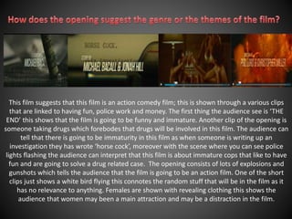 This film suggests that this film is an action comedy film; this is shown through a various clips 
that are linked to having fun, police work and money. The first thing the audience see is ‘THE 
END’ this shows that the film is going to be funny and immature. Another clip of the opening is 
someone taking drugs which forebodes that drugs will be involved in this film. The audience can 
tell that there is going to be immaturity in this film as when someone is writing up an 
investigation they has wrote ‘horse cock’, moreover with the scene where you can see police 
lights flashing the audience can interpret that this film is about immature cops that like to have 
fun and are going to solve a drug related case. The opening consists of lots of explosions and 
gunshots which tells the audience that the film is going to be an action film. One of the short 
clips just shows a white bird flying this connotes the random stuff that will be in the film as it 
has no relevance to anything. Females are shown with revealing clothing this shows the 
audience that women may been a main attraction and may be a distraction in the film. 
 