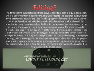 This film opening uses fast pace editing as we see multiple clips in a quick succession, 
this is a key convention in action films. This will appeal to the audience as it will keep 
them entertained because the clips are changing every few seconds so the audience 
wont get bored and with the fast paced music the audience adrenaline will be 
pumping and keep them focused on the film. As the tempo of the song speeds up the 
sequence slows down as the titles are appearing on screen. The shots involved in 
these clips are used for a comedy effect as they range from explosions to rainbow and 
a lot of stuff in-between. When Rob Riggle’s name appears on the screen the music 
changes to dub step and a hypnotic image is used this creates the feeling of being high 
on drugs, which also suggests that drugs are being a part of the film. The typography 
seems as if it’s present in the scene as it is being affected by the actions taking place. 
For example when a gun is fired the bullet hits the title and takes a chunk out of it as 
you can see in the image below 
 
