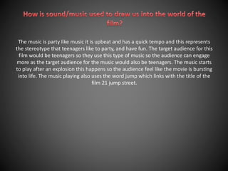 The music is party like music it is upbeat and has a quick tempo and this represents 
the stereotype that teenagers like to party, and have fun. The target audience for this 
film would be teenagers so they use this type of music so the audience can engage 
more as the target audience for the music would also be teenagers. The music starts 
to play after an explosion this happens so the audience feel like the movie is bursting 
into life. The music playing also uses the word jump which links with the title of the 
film 21 jump street. 
