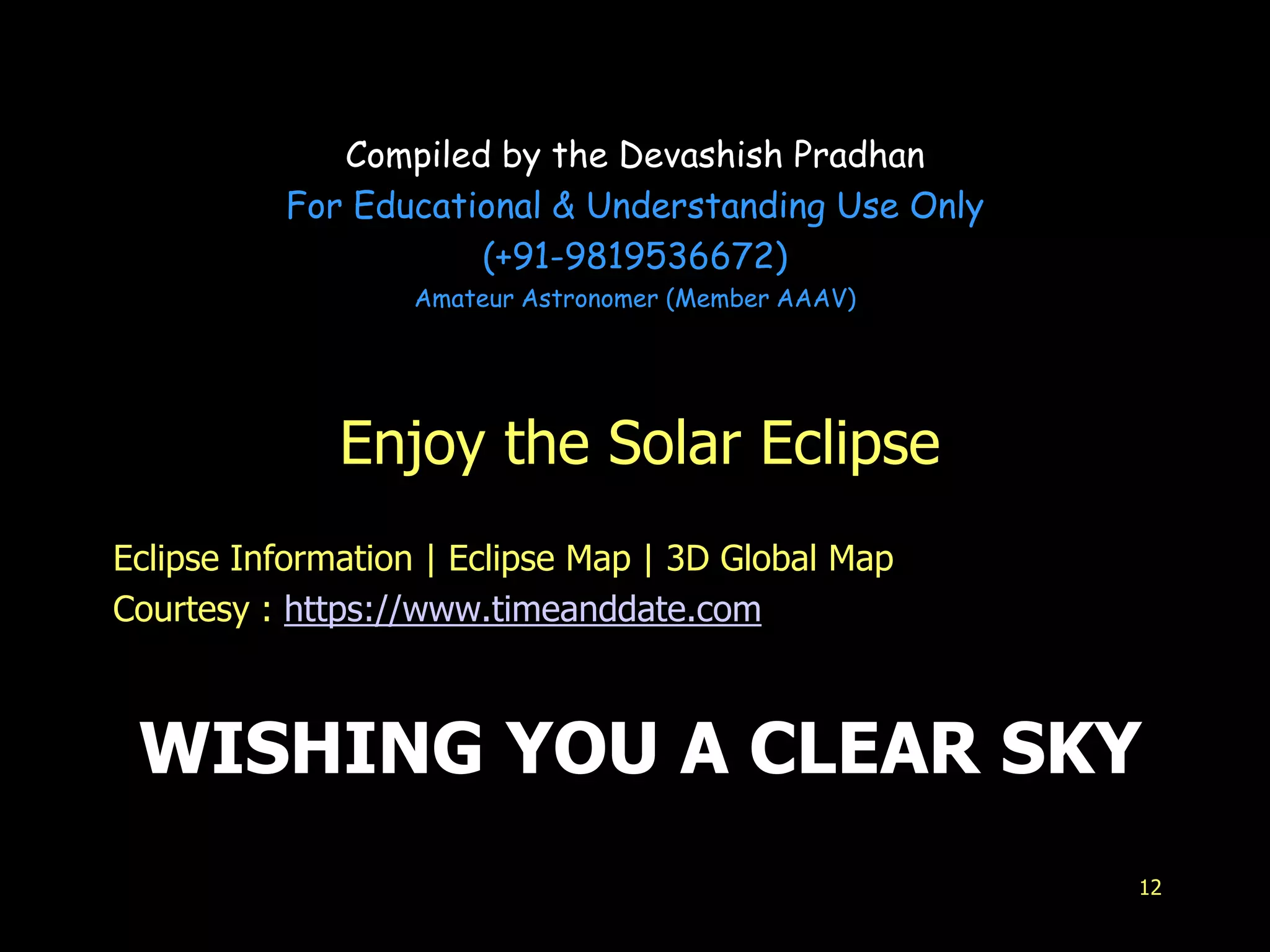 WISHING YOU A CLEAR SKY
Enjoy the Solar Eclipse
Eclipse Information | Eclipse Map | 3D Global Map
Courtesy : https://www.timeanddate.com
12
Compiled by the Devashish Pradhan
For Educational & Understanding Use Only
(+91-9819536672)
Amateur Astronomer (Member AAAV)
 