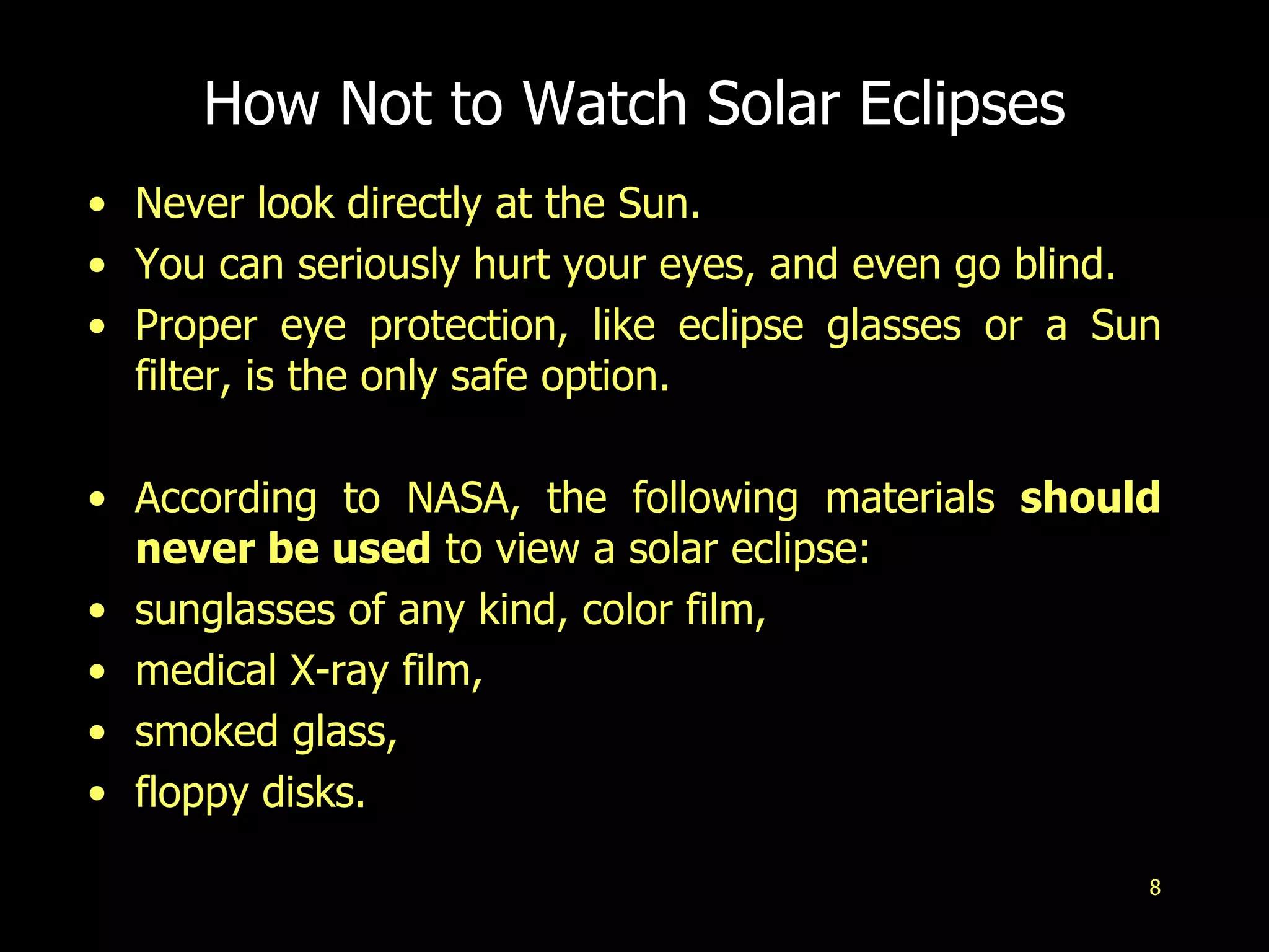 8
How Not to Watch Solar Eclipses
• Never look directly at the Sun.
• You can seriously hurt your eyes, and even go blind.
• Proper eye protection, like eclipse glasses or a Sun
filter, is the only safe option.
• According to NASA, the following materials should
never be used to view a solar eclipse:
• sunglasses of any kind, color film,
• medical X-ray film,
• smoked glass,
• floppy disks.
 