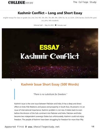 Kashmir Conflict – Long and Short Essay
english essays for class or grade (1st, 2nd, 3rd, 4th, 5th, 6th, 7th, 8th, 9th, 10th) fsc, fa, ics (11th, 12th) ba bsc (3rd & 4th year)
css, pms, ielts students
Editorial Staff • May 16, 2019  7 minutes read
Kashmir Issue Short Essay (500 Words)
“There is no substitute for freedom.”
Kashmir issue is the core issue between Pakistan and India. It has a deep and direct
effect on Indo-Pak Relations and peace and prosperity in South Asia. At present, it is an
issue of international importance. Kashmir problem is not new. It dates back to even
before the division of the Sub-continent into Pakistan and India. Pakistan and India
became two independent sovereign States but unfortunately, Kashmir could not enjoy
freedom. The people of Kashmir have been struggling for freedom for more than fifty
thecollegestudy.net
1/8
The College Study
Appeared first @ www.thecollegestudy.net
https://w
w
w
.thecollegestudy.net/
 