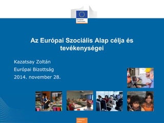 Az Európai Szociális Alap célja és 
tevékenységei 
Cohesion 
policy 
Kazatsay Zoltán 
Európai Bizottság 
2014. november 28. 
 