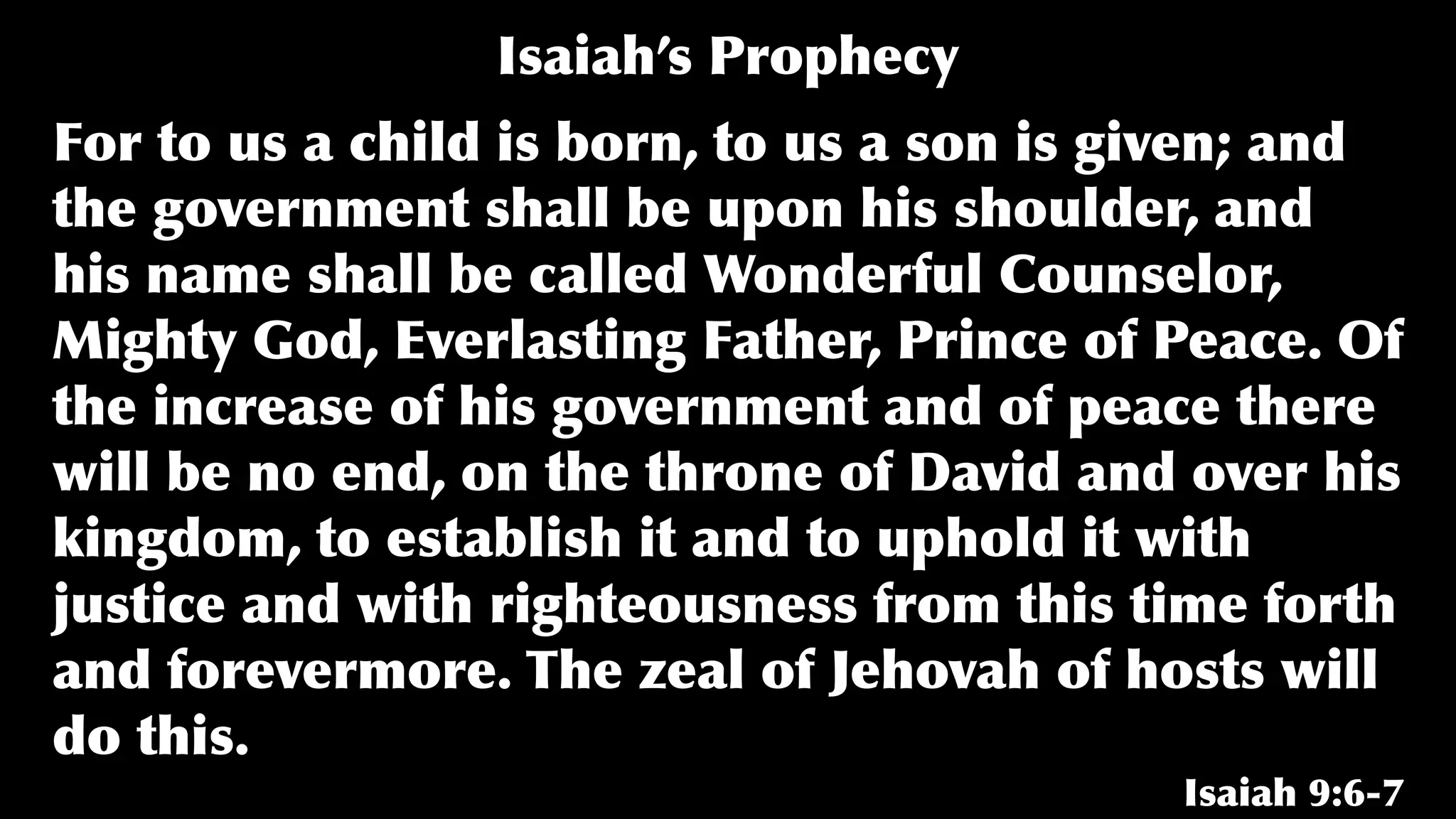 For to us a child is born, to us a son is given; and
the government shall be upon his shoulder, and
his name shall be called Wonderful Counselor,
Mighty God, Everlasting Father, Prince of Peace. Of
the increase of his government and of peace there
will be no end, on the throne of David and over his
kingdom, to establish it and to uphold it with
justice and with righteousness from this time forth
and forevermore. The zeal of Jehovah of hosts will
do this.
Isaiah 9:6-7
Isaiah’s Prophecy
 