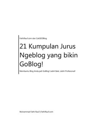 FathiRauf.com dan CekSEOBlog
21 Kumpulan Jurus
Ngeblog yang bikin
GoBlog!
Membantu Blog Anda jadi GoBlog! Lebih Baik, Lebih Profesional!
Muhammad Fathi Rauf | FathiRauf.com
 
