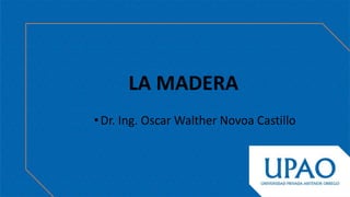 •Dr. Ing. Oscar Walther Novoa Castillo
LA MADERA
 