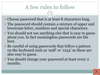 A few rules to follow
 Choose password that is at least 8 characters long.
 The password should contain a mixture of upper and
lowercase letter, numbers and special characters.
 You should not use anything else that is easy to guess
about you. In fact meaningless passwords are the
best.
 Be careful of using passwords that follow a pattern
on the keyboard such as ‘asdf’ or ‘1234’ as these are
also easy to guess.
 You should change your password at least every 2
months.
22
 