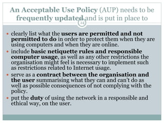An Acceptable Use Policy (AUP) needs to be
frequently updated and is put in place to
 clearly list what the users are permitted and not
permitted to do in order to protect them when they are
using computers and when they are online.
 include basic netiquette rules and responsible
computer usage, as well as any other restrictions the
organisation might feel is necessary to implement such
as restrictions related to Internet usage.
 serve as a contract between the organisation and
the user summarising what they can and can’t do as
well as possible consequences of not complying with the
policy.
 put the duty of using the network in a responsible and
ethical way, on the user.
24
 