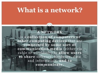 A NETWORK
is a collection of computers or
other computing devices that are
connected by some sort of
communication media (either via
cable or wirelessly) to allow users
to share software, hardware, data
and information, and to
communicate.
What is a network?
4
 