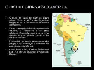 CONSTRUCCIONS A SUD AMÈRICA A causa del crack del 1929, en alguns països d’Amèrica del Sud com Argentina i Uruguai es va produir una crisi econòmica i estructural. Com a conseqüència l’estat va potenciar la indústria, la construcció i les obres públiques. D’aquesta manera es va poder aprofitar el gran potencial turístic en les zones costaneres. Es van obrir carreteres que arribaven a les platges i van començar a aparèixer les urbanitzacions turístiques. Antoni Bonet al 1938 s’exilia a Amèrica del Sud i rep diferents encàrrecs a Argentina i Uruguai. 