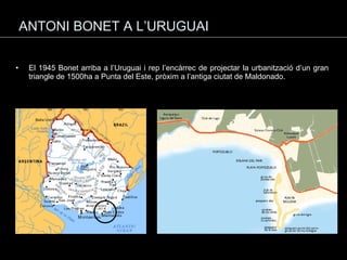 ANTONI BONET A L’URUGUAI El 1945 Bonet arriba a l’Uruguai i rep l’encàrrec de projectar la urbanització d’un gran triangle de 1500ha a Punta del Este, pròxim a l’antiga ciutat de Maldonado. 