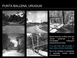 PUNTA BALLENA, URUGUAI Bonet resol les cruïlles entre les xarxes peatonals i les transitables mitjançant passarel·les de fusta. A la part més alta el peató, a baix, sobre el terra l’automòbil. No hi ha rambles ni avingudes ni passeigs només peces d’arquitectura. 