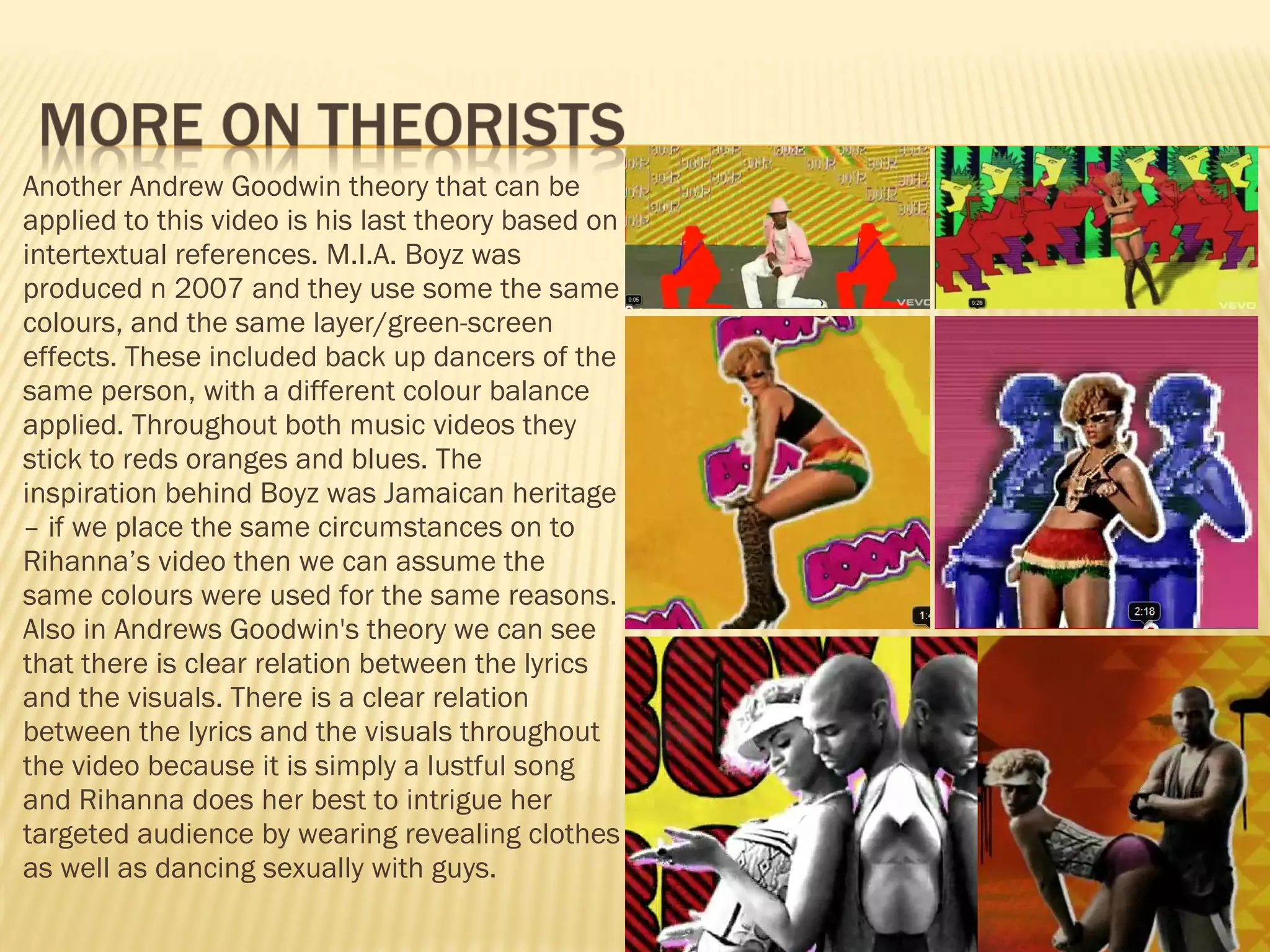 Another Andrew Goodwin theory that can be applied to this video is his last theory based on intertextual references. M.I.A. Boyz was produced n 2007 and they use some the same colours, and the same layer/green-screen effects. These included back up dancers of the same person, with a different colour balance applied. Throughout both music videos they stick to reds oranges and blues. The inspiration behind Boyz was Jamaican heritage – if we place the same circumstances on to Rihanna’s video then we can assume the same colours were used for the same reasons. Also in Andrews Goodwin's theory we can see that there is clear relation between the lyrics and the visuals. There is a clear relation between the lyrics and the visuals throughout the video because it is simply a lustful song and Rihanna does her best to intrigue her targeted audience by wearing revealing clothes as well as dancing sexually with guys.  