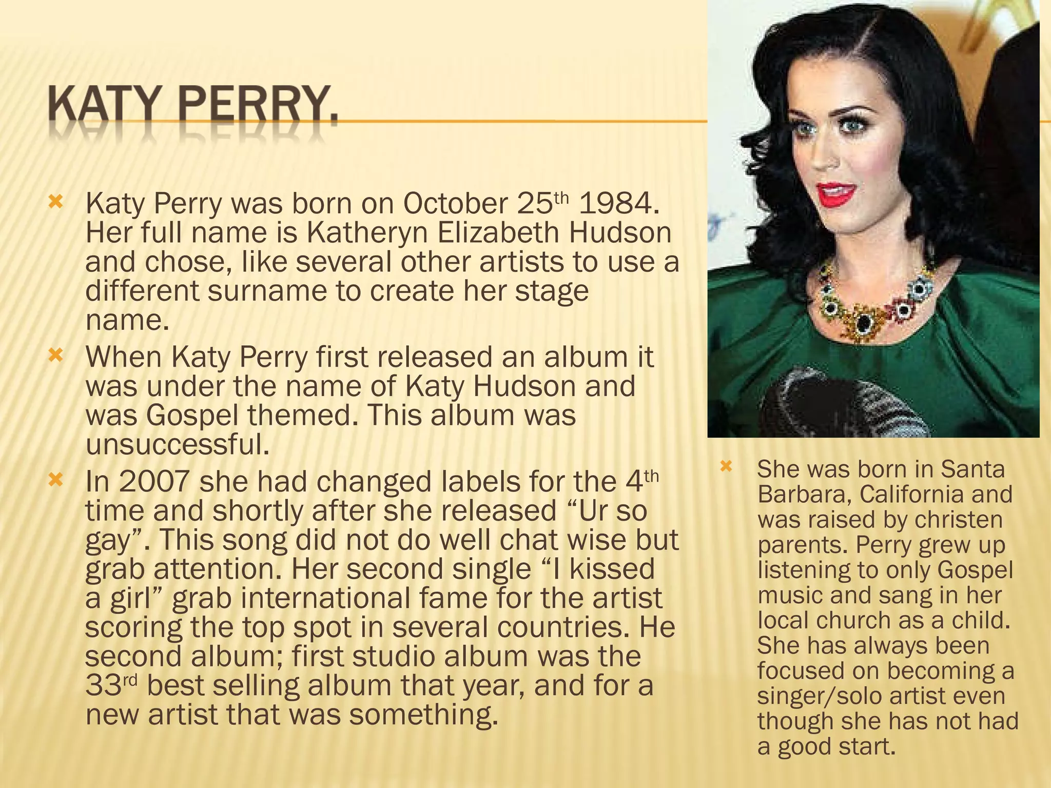 Katy Perry was born on October 25 th  1984. Her full name is Katheryn Elizabeth Hudson and chose, like several other artists to use a different surname to create her stage name.  When Katy Perry first released an album it was under the name of Katy Hudson and was Gospel themed. This album was unsuccessful.  In 2007 she had changed labels for the 4 th  time and shortly after she released “Ur so gay”. This song did not do well chat wise but grab attention. Her second single “I kissed a girl” grab international fame for the artist scoring the top spot in several countries. He second album; first studio album was the 33 rd  best selling album that year, and for a new artist that was something. She was born in Santa Barbara, California and was raised by christen parents. Perry grew up listening to only Gospel music and sang in her local church as a child. She has always been focused on becoming a singer/solo artist even though she has not had a good start. 