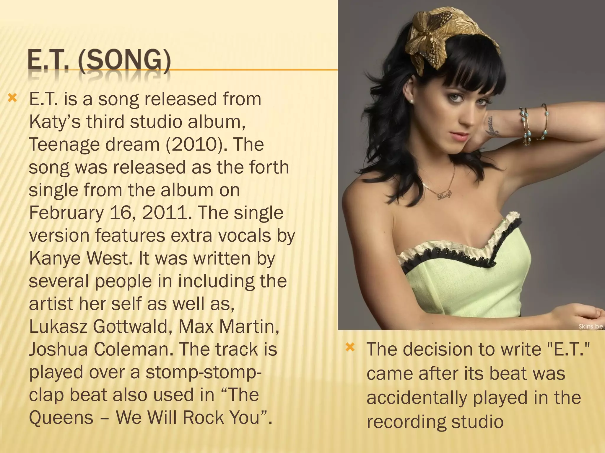 E.T. is a song released from Katy’s third studio album, Teenage dream (2010). The song was released as the forth single from the album on February 16, 2011. The single version features extra vocals by Kanye West. It was written by several people in including the artist her self as well as, Lukasz Gottwald, Max Martin, Joshua Coleman. The track is played over a stomp-stomp-clap beat also used in “The Queens – We Will Rock You”.  The decision to write "E.T." came after its beat was accidentally played in the recording studio 