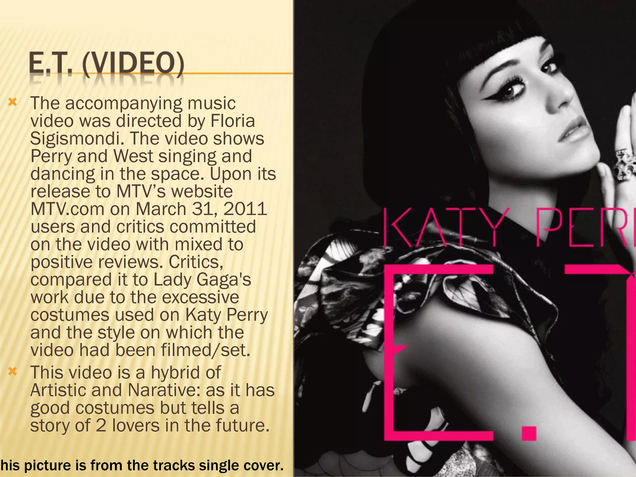 The accompanying music video was directed by Floria Sigismondi. The video shows Perry and West singing and dancing in the space. Upon its release to MTV’s website MTV.com on March 31, 2011 users and critics committed on the video with mixed to positive reviews. Critics, compared it to Lady Gaga's work due to the excessive costumes used on Katy Perry and the style on which the video had been filmed/set. This video is a hybrid of Artistic and Narative: as it has good costumes but tells a story of 2 lovers in the future.  This picture is from the tracks single cover.  