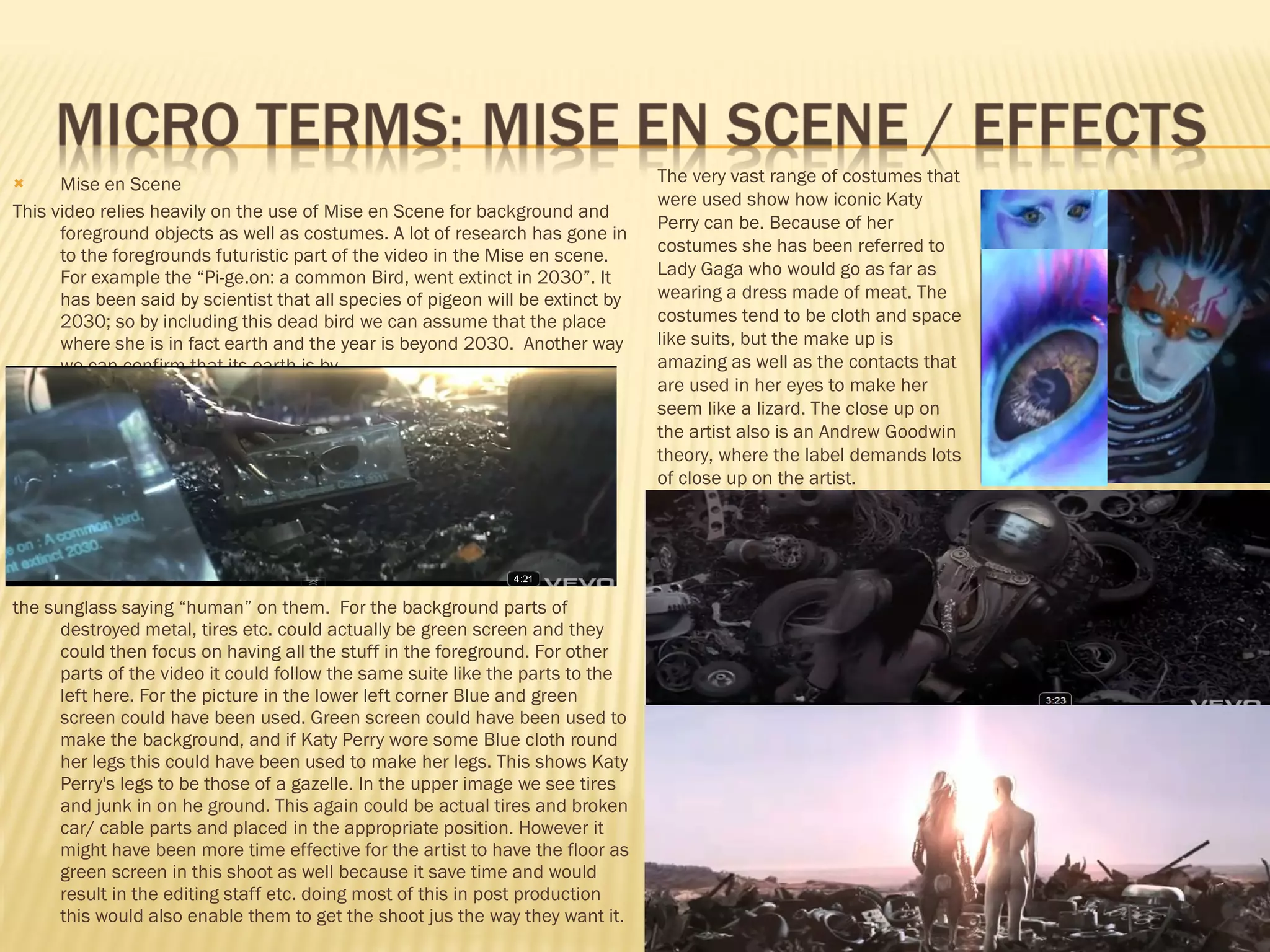 Mise en Scene This video relies heavily on the use of Mise en Scene for background and foreground objects as well as costumes. A lot of research has gone in to the foregrounds futuristic part of the video in the Mise en scene. For example the “Pi-ge.on: a common Bird, went extinct in 2030”. It has been said by scientist that all species of pigeon will be extinct by 2030; so by including this dead bird we can assume that the place where she is in fact earth and the year is beyond 2030.  Another way we can confirm that its earth is by  the sunglass saying “human” on them.  For the background parts of destroyed metal, tires etc. could actually be green screen and they could then focus on having all the stuff in the foreground. For other parts of the video it could follow the same suite like the parts to the left here. For the picture in the lower left corner Blue and green screen could have been used. Green screen could have been used to make the background, and if Katy Perry wore some Blue cloth round her legs this could have been used to make her legs. This shows Katy Perry's legs to be those of a gazelle. In the upper image we see tires and junk in on he ground. This again could be actual tires and broken car/ cable parts and placed in the appropriate position. However it might have been more time effective for the artist to have the floor as green screen in this shoot as well because it save time and would result in the editing staff etc. doing most of this in post production this would also enable them to get the shoot jus the way they want it.  The very vast range of costumes that were used show how iconic Katy Perry can be. Because of her costumes she has been referred to Lady Gaga who would go as far as wearing a dress made of meat. The costumes tend to be cloth and space like suits, but the make up is amazing as well as the contacts that are used in her eyes to make her seem like a lizard. The close up on the artist also is an Andrew Goodwin theory, where the label demands lots of close up on the artist. 