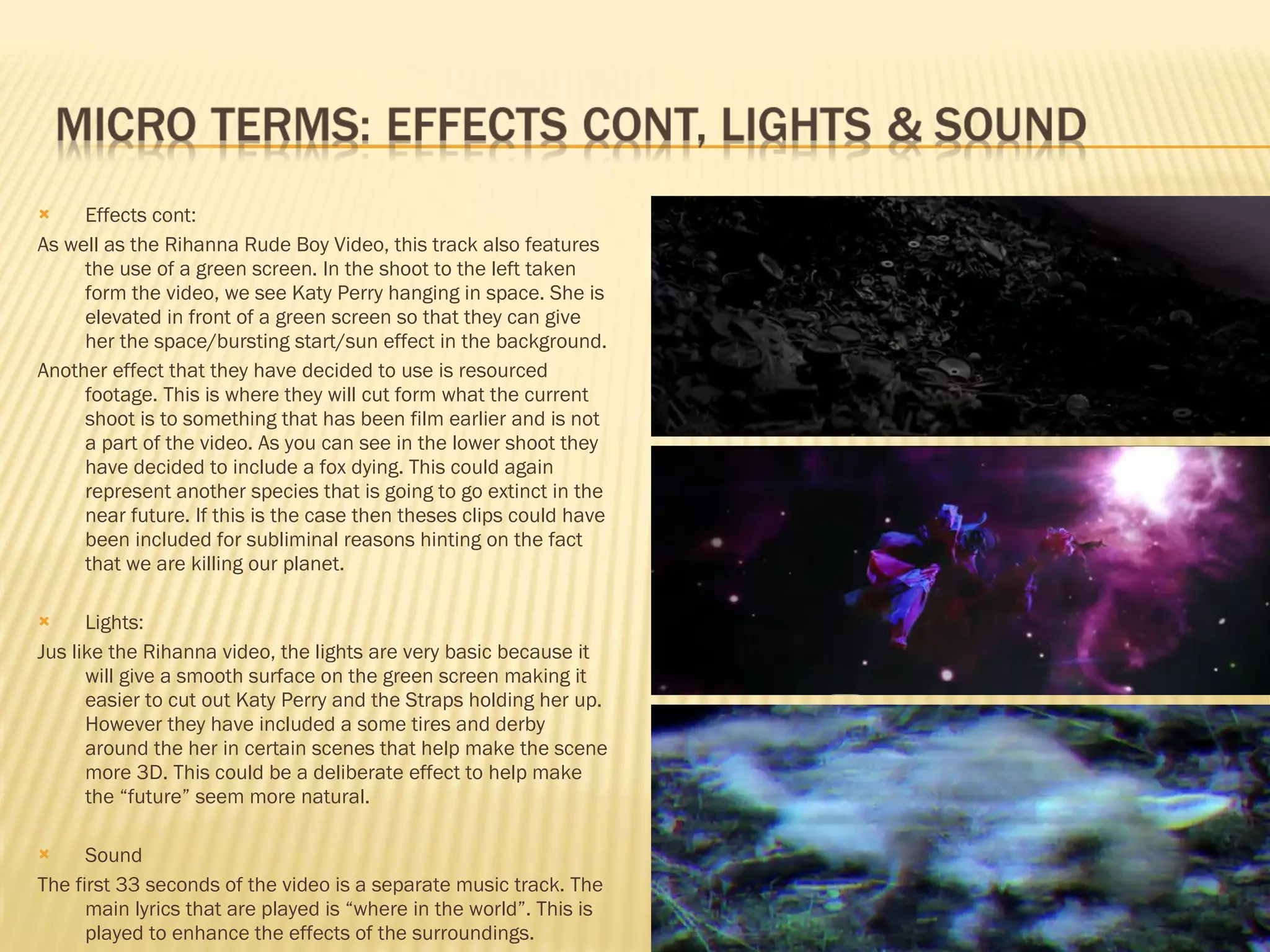 Effects cont: As well as the Rihanna Rude Boy Video, this track also features the use of a green screen. In the shoot to the left taken form the video, we see Katy Perry hanging in space. She is elevated in front of a green screen so that they can give her the space/bursting start/sun effect in the background. Another effect that they have decided to use is resourced footage. This is where they will cut form what the current shoot is to something that has been film earlier and is not a part of the video. As you can see in the lower shoot they have decided to include a fox dying. This could again represent another species that is going to go extinct in the near future. If this is the case then theses clips could have been included for subliminal reasons hinting on the fact that we are killing our planet.  Lights: Jus like the Rihanna video, the lights are very basic because it will give a smooth surface on the green screen making it easier to cut out Katy Perry and the Straps holding her up. However they have included a some tires and derby around the her in certain scenes that help make the scene more 3D. This could be a deliberate effect to help make the “future” seem more natural.  Sound The first 33 seconds of the video is a separate music track. The main lyrics that are played is “where in the world”. This is played to enhance the effects of the surroundings.  