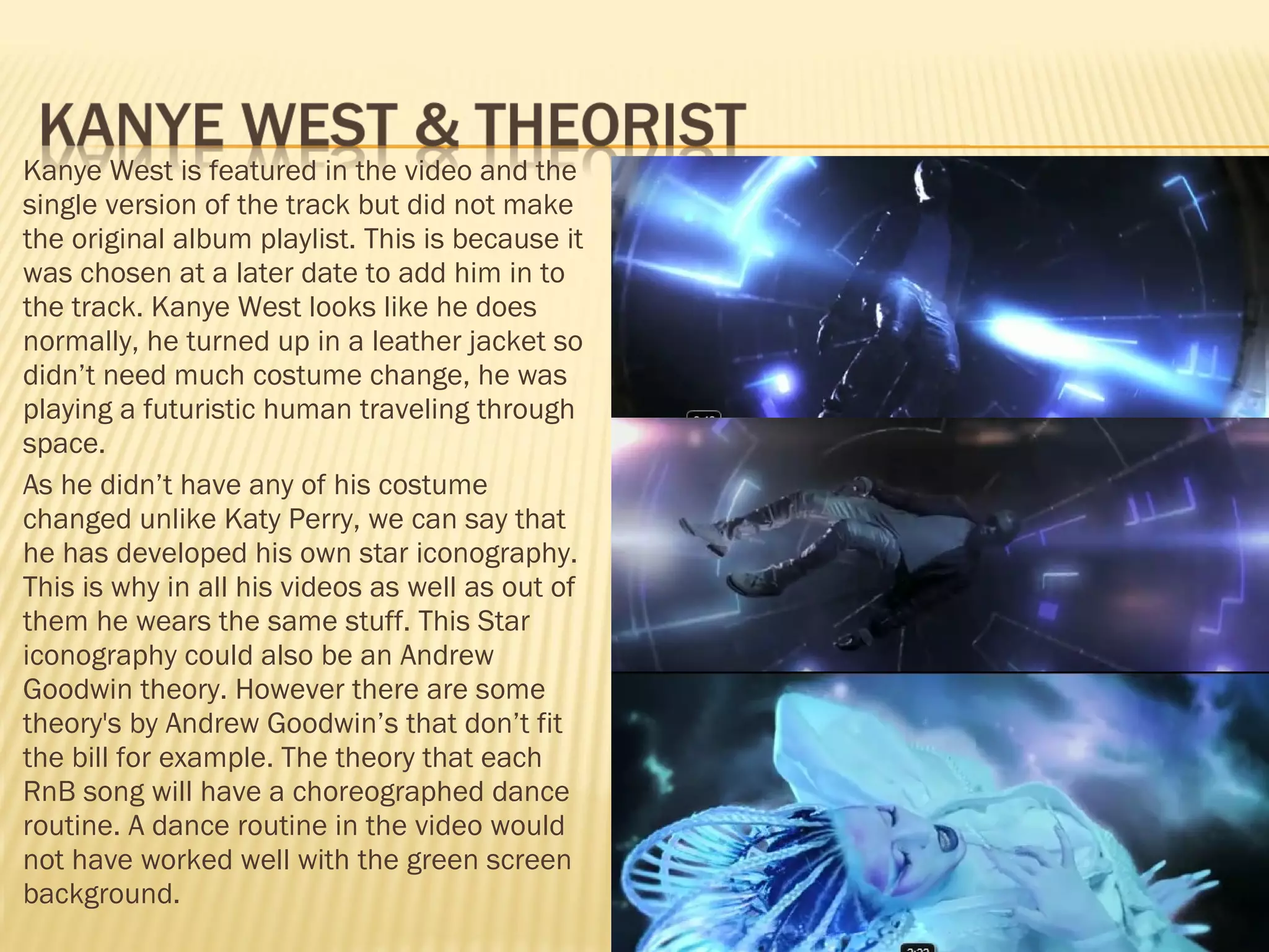 Kanye West is featured in the video and the single version of the track but did not make the original album playlist. This is because it was chosen at a later date to add him in to the track. Kanye West looks like he does normally, he turned up in a leather jacket so didn’t need much costume change, he was playing a futuristic human traveling through space.  As he didn’t have any of his costume changed unlike Katy Perry, we can say that he has developed his own star iconography. This is why in all his videos as well as out of them he wears the same stuff. This Star iconography could also be an Andrew Goodwin theory. However there are some theory's by Andrew Goodwin’s that don’t fit the bill for example. The theory that each RnB song will have a choreographed dance routine. A dance routine in the video would not have worked well with the green screen background.  