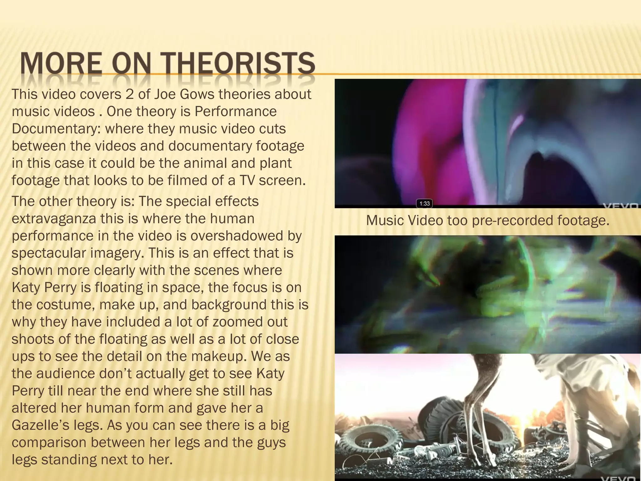 This video covers 2 of Joe Gows theories about music videos . One theory is Performance Documentary: where they music video cuts between the videos and documentary footage in this case it could be the animal and plant footage that looks to be filmed of a TV screen.  The other theory is: The special effects extravaganza this is where the human performance in the video is overshadowed by spectacular imagery. This is an effect that is shown more clearly with the scenes where Katy Perry is floating in space, the focus is on the costume, make up, and background this is why they have included a lot of zoomed out shoots of the floating as well as a lot of close ups to see the detail on the makeup. We as the audience don’t actually get to see Katy Perry till near the end where she still has altered her human form and gave her a Gazelle’s legs. As you can see there is a big comparison between her legs and the guys legs standing next to her. Music Video too pre-recorded footage. 